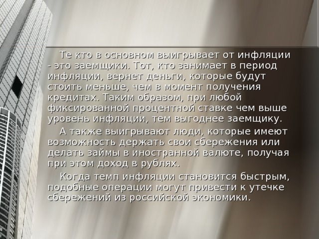 Те кто в основном выигрывает от инфляции - это заемщики. Тот, кто занимает в период инфляции, вернет деньги, которые будут стоить меньше, чем в момент получения кредитах. Таким образом, при любой фиксированной процентной ставке чем выше уровень инфляции, тем выгоднее заемщику. А также выигрывают люди, которые имеют возможность держать свои сбережения или делать займы в иностранной валюте, получая при этом доход в рублях. Когда темп инфляции становится быстрым, подобные операции могут привести к утечке сбережений из российской экономики.  