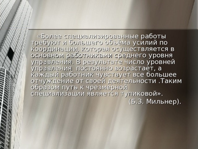 «Более специализированные работы требуют и большего объёма усилий по координации, которая осуществляется в основном работниками среднего уровня управления. В результате число уровней управления постоянно возрастает, а каждый работник чувствует все большее отчуждение от своей деятельности .Таким образом путь к чрезмерной специализации является тупиковой». (Б.З. Мильнер). 