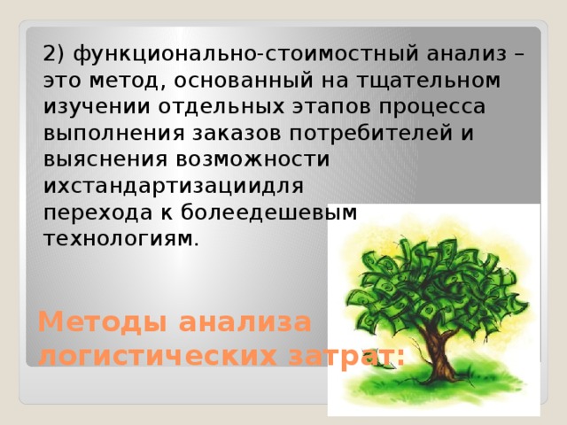 2) функционально-стоимостный анализ – это метод, основанный на тщательном изучении отдельных этапов процесса выполнения заказов потребителей и выяснения возможности ихстандартизациидля перехода к болеедешевым технологиям. Методы анализа логистических затрат: 