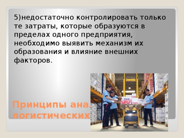 5)недостаточно контролировать только те затраты, которые образуются в пределах одного предприятия, необходимо выявить механизм их образования и влияние внешних факторов. Принципы анализа логистических затрат: 