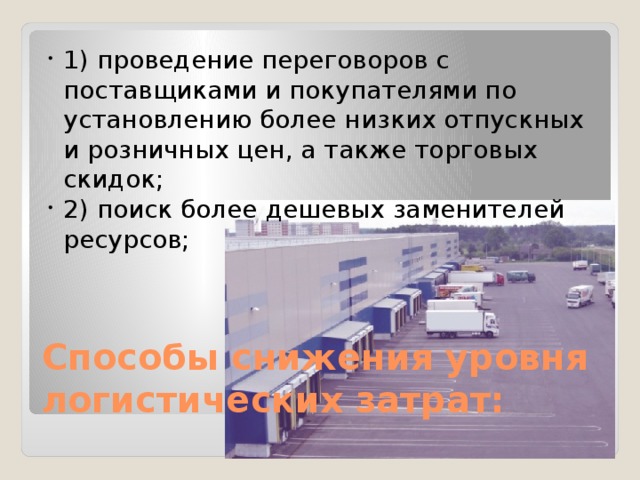1) проведение переговоров с поставщиками и покупателями по установлению более низких отпускных и розничных цен, а также торговых скидок; 2) поиск более дешевых заменителей ресурсов; Способы снижения уровня логистических затрат: 