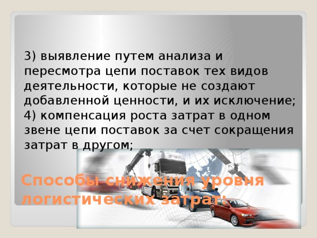 3) выявление путем анализа и пересмотра цепи поставок тех видов деятельности, которые не создают добавленной ценности, и их исключение; 4) компенсация роста затрат в одном звене цепи поставок за счет сокращения затрат в другом; Способы снижения уровня логистических затрат: 
