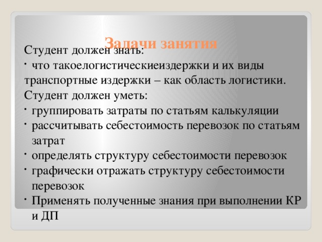 Студент должен знать: что такоелогистическиеиздержки и их виды транспортные издержки – как область логистики. Студент должен уметь: группировать затраты по статьям калькуляции рассчитывать себестоимость перевозок по статьям затрат определять структуру себестоимости перевозок графически отражать структуру себестоимости перевозок Применять полученные знания при выполнении КР и ДП Задачи занятия 