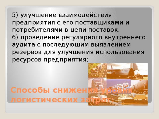 5) улучшение взаимодействия предприятия с его поставщиками и потребителями в цепи поставок. 6) проведение регулярного внутреннего аудита с последующим выявлением резервов для улучшения использования ресурсов предприятия; Способы снижения уровня логистических затрат: 