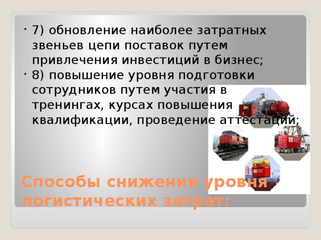 7) обновление наиболее затратных звеньев цепи поставок путем привлечения инвестиций в бизнес; 8) повышение уровня подготовки сотрудников путем участия в тренингах, курсах повышения квалификации, проведение аттестаций; Способы снижения уровня логистических затрат: 