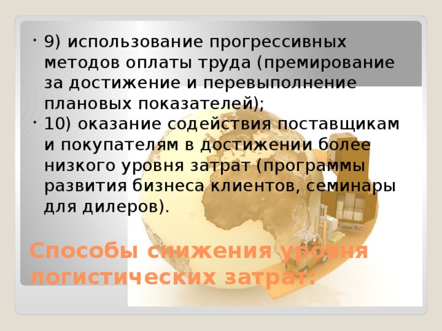 9) использование прогрессивных методов оплаты труда (премирование за достижение и перевыполнение плановых показателей); 10) оказание содействия поставщикам и покупателям в достижении более низкого уровня затрат (программы развития бизнеса клиентов, семинары для дилеров). Способы снижения уровня логистических затрат: 
