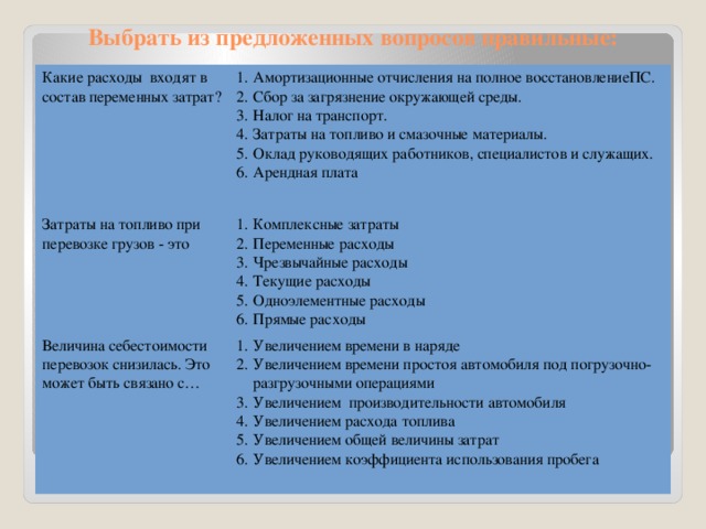 Выбрать из предложенных вопросов правильные: Какие расходы входят в состав переменных затрат? Амортизационные отчисления на полное восстановлениеПС. Сбор за загрязнение окружающей среды. Налог на транспорт. Затраты на топливо и смазочные материалы. Оклад руководящих работников, специалистов и служащих. Арендная плата Затраты на топливо при перевозке грузов - это Комплексные затраты Переменные расходы Чрезвычайные расходы Текущие расходы Одноэлементные расходы Прямые расходы Величина себестоимости перевозок снизилась. Это может быть связано с… Увеличением времени в наряде Увеличением времени простоя автомобиля под погрузочно-разгрузочными операциями Увеличением производительности автомобиля Увеличением расхода топлива Увеличением общей величины затрат Увеличением коэффициента использования пробега 