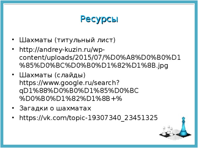 Ресурсы Шахматы (титульный лист) http://andrey-kuzin.ru/wp-content/uploads/2015/07/%D0%A8%D0%B0%D1%85%D0%BC%D0%B0%D1%82%D1%8B.jpg Шахматы (слайды) https://www.google.ru/search?qD1%88%D0%B0%D1%85%D0%BC%D0%B0%D1%82%D1%8B+% Загадки о шахматах https://vk.com/topic-19307340_23451325  