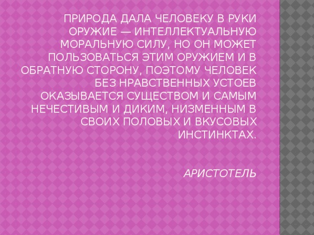 Природа дала человеку в руки оружие — интеллектуальную моральную силу, но он может пользоваться этим оружием и в обратную сторону, поэтому человек без нравственных устоев оказывается существом и самым нечестивым и диким, низменным в своих половых и вкусовых инстинктах.    Аристотель 