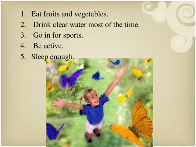 Eat fruits and vegetables.  Drink clear water most of the time.  Go in for sports.  Be active. Sleep enough. 