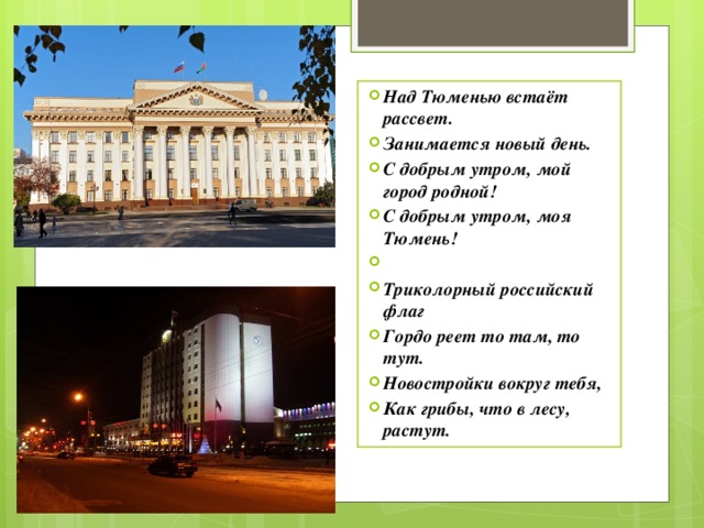 Над Тюменью встаёт рассвет. Занимается новый день. С добрым утром, мой город родной! С добрым утром, моя Тюмень!   Триколорный российский флаг Гордо реет то там, то тут. Новостройки вокруг тебя, Как грибы, что в лесу, растут. 
