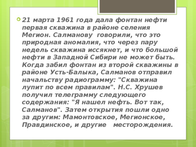 21 марта 1961 года дала фонтан нефти первая скважина в районе селения Мегион. Салманову говорили, что это природная аномалия, что через пару недель скважина иссякнет, и что большой нефти в Западной Сибири не может быть.   Когда забил фонтан из второй скважины в районе Усть-Балыка, Салманов отправил начальству радиограмму: 
