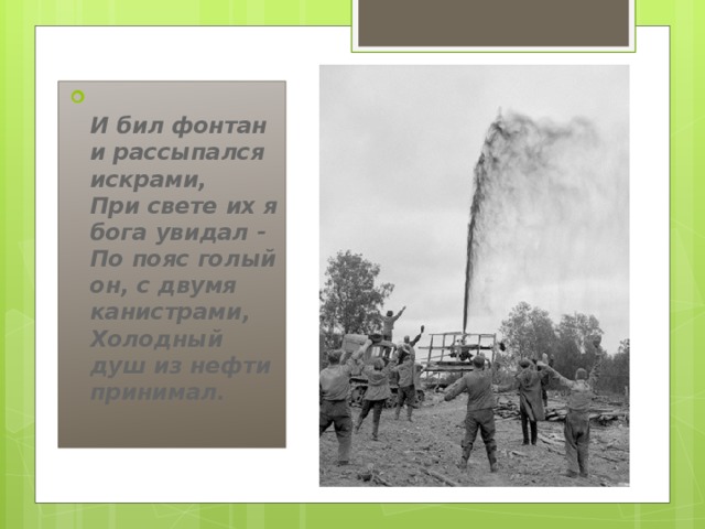  И бил фонтан и рассыпался искрами,   При свете их я бога увидал -   По пояс голый он, с двумя канистрами,   Холодный душ из нефти принимал.     И бил фонтан и рассыпался искрами,   При свете их я бога увидал -   По пояс голый он, с двумя канистрами,   Холодный душ из нефти принимал.    
