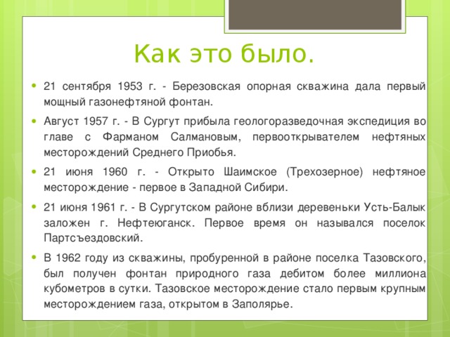 Как это было. 21 сентября 1953 г. - Березовская опорная скважина дала первый мощный газонефтяной фонтан. Август 1957 г. - В Сургут прибыла геологоразведочная экспедиция во главе с Фарманом Салмановым, первооткрывателем нефтяных месторождений Среднего Приобья. 21 июня 1960 г. - Открыто Шаимское (Трехозерное) нефтяное месторождение - первое в Западной Сибири. 21 июня 1961 г. - В Сургутском районе вблизи деревеньки Усть-Балык заложен г. Нефтеюганск. Первое время он назывался поселок Партсъездовский. В 1962 году из скважины, пробуренной в районе поселка Тазовского, был получен фонтан природного газа дебитом более миллиона кубометров в сутки. Тазовское месторождение стало первым крупным месторождением газа, открытом в Заполярье. 