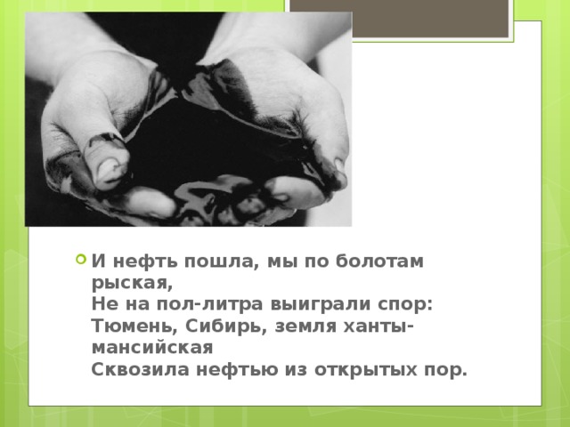 И нефть пошла, мы по болотам рыская,   Не на пол-литра выиграли спор:   Тюмень, Сибирь, земля ханты-мансийская   Сквозила нефтью из открытых пор.    