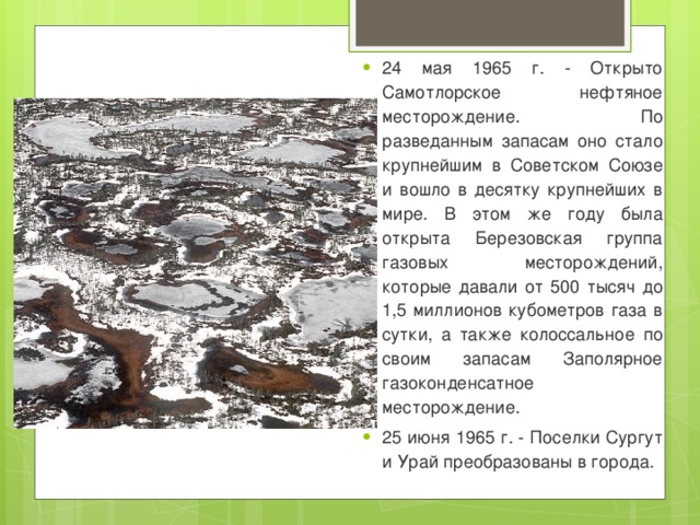 24 мая 1965 г. - Открыто Самотлорское нефтяное месторождение. По разведанным запасам оно стало крупнейшим в Советском Союзе и вошло в десятку крупнейших в мире. В этом же году была открыта Березовская группа газовых месторождений, которые давали от 500 тысяч до 1,5 миллионов кубометров газа в сутки, а также колоссальное по своим запасам Заполярное газоконденсатное месторождение. 25 июня 1965 г. - Поселки Сургут и Урай преобразованы в города. 