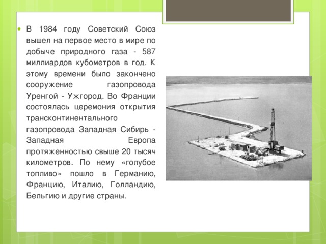 В 1984 году Советский Союз вышел на первое место в мире по добыче природного газа - 587 миллиардов кубометров в год. К этому времени было закончено сооружение газопровода Уренгой - Ужгород. Во Франции состоялась церемония открытия трансконтинентального газопровода Западная Сибирь - Западная Европа протяженностью свыше 20 тысяч километров. По нему «голубое топливо» пошло в Германию, Францию, Италию, Голландию, Бельгию и другие страны. 