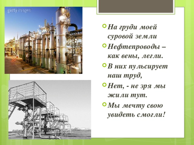 На груди моей суровой земли Нефтепроводы – как вены, легли. В них пульсирует наш труд, Нет, - не зря мы жили тут. Мы мечту свою увидеть смогли! 