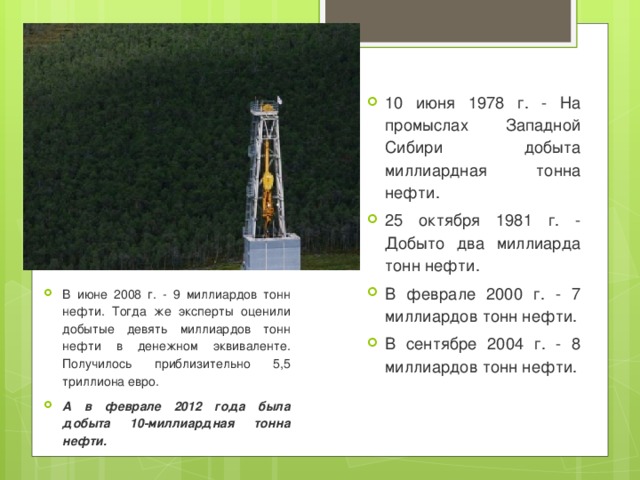 10 июня 1978 г. - На промыслах Западной Сибири добыта миллиардная тонна нефти. 25 октября 1981 г. - Добыто два миллиарда тонн нефти. В феврале 2000 г. - 7 миллиардов тонн нефти. В сентябре 2004 г. - 8 миллиардов тонн нефти. . В июне 2008 г. - 9 миллиардов тонн нефти. Тогда же эксперты оценили добытые девять миллиардов тонн нефти в денежном эквиваленте. Получилось приблизительно 5,5 триллиона евро. А в феврале 2012 года была добыта 10-миллиардная тонна нефти. 
