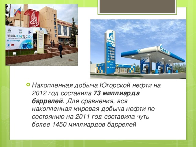 Накопленная добыча Югорской нефти на 2012 год составила 73 миллиарда баррелей . Для сравнения, вся накопленная мировая добыча нефти по состоянию на 2011 год составила чуть более 1450 миллиардов баррелей 
