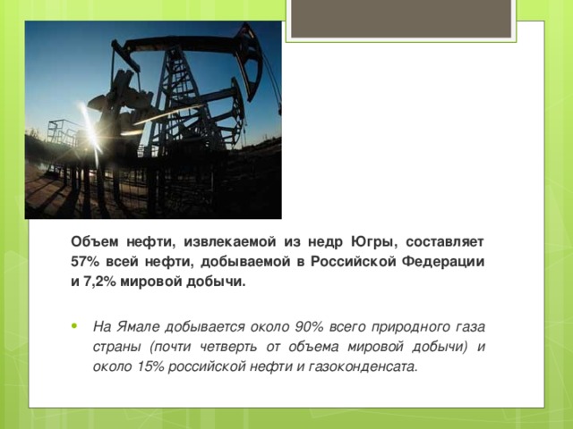      Объем нефти, извлекаемой из недр Югры, составляет 57% всей нефти, добываемой в Российской Федерации и 7,2% мировой добычи.  На Ямале добывается около 90% всего природного газа страны (почти четверть от объема мировой добычи) и около 15% российской нефти и газоконденсата. 