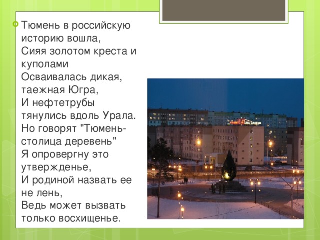 Тюмень в российскую историю вошла,  Сияя золотом креста и куполами  Осваивалась дикая, таежная Югра,  И нефтетрубы тянулись вдоль Урала.  Но говорят 