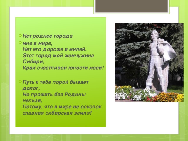   Нет роднее города мне в мире,  Нет его дороже и милей.  Этот город мой жемчужина Сибири,  Край счастливой юности моей!  Путь к тебе порой бывает долог,  Но прожить без Родины нельзя,  Потому, что в мире не осколок  славная сибирская земля! 