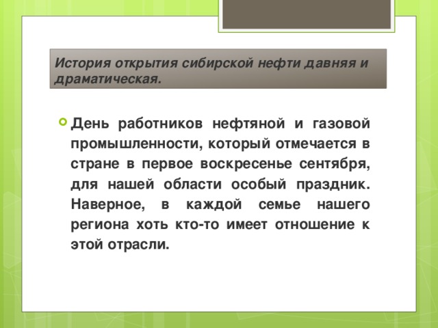 История открытия сибирской нефти давняя и драматическая. День работников нефтяной и газовой промышленности, который отмечается в стране в первое воскресенье сентября, для нашей области особый праздник. Наверное, в каждой семье нашего региона хоть кто-то имеет отношение к этой отрасли. 