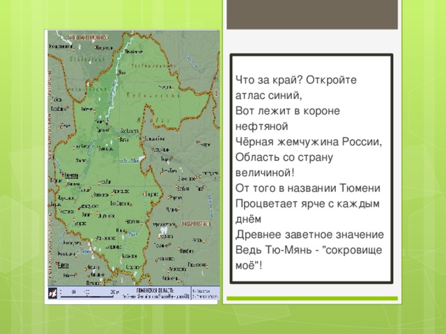  Что за край? Откройте атлас синий,  Вот лежит в короне нефтяной  Чёрная жемчужина России,  Область со страну величиной!  От того в названии Тюмени  Процветает ярче с каждым днём  Древнее заветное значение  Ведь Тю-Мянь - 