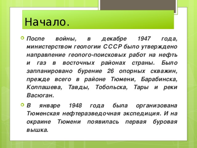 Начало. После войны, в декабре 1947 года, министерством геологии СССР было утверждено направление геолого-поисковых работ на нефть и газ в восточных районах страны. Было запланировано бурение 26 опорных скважин, прежде всего в районе Тюмени, Барабинска, Колпашева, Тавды, Тобольска, Тары и реки Васюган. В январе 1948 года была организована Тюменская нефтеразведочная экспедиция. И на окраине Тюмени появилась первая буровая вышка. 