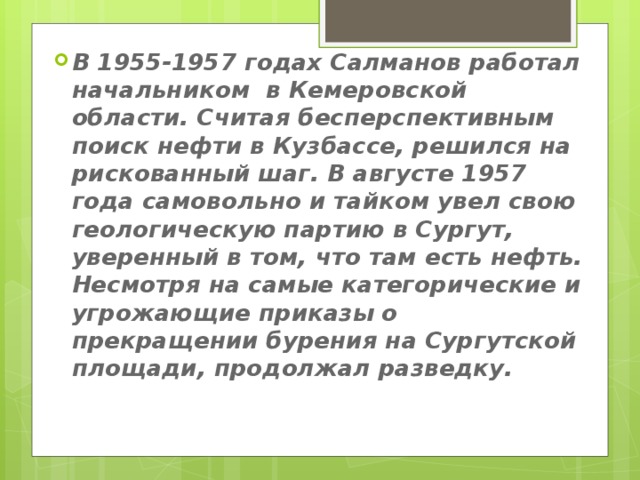 В 1955-1957 годах Салманов работал начальником в Кемеровской области. Считая бесперспективным поиск нефти в Кузбассе, решился на рискованный шаг. В августе 1957 года самовольно и тайком увел свою геологическую партию в Сургут, уверенный в том, что там есть нефть. Несмотря на самые категорические и угрожающие приказы о прекращении бурения на Сургутской площади, продолжал разведку.    
