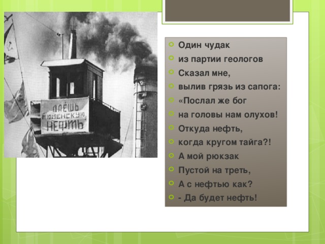 Один чудак из партии геологов Сказал мне, вылив грязь из сапога: «Послал же бог на головы нам олухов! Откуда нефть, когда кругом тайга?! А мой рюкзак Пустой на треть, А с нефтью как? - Да будет нефть! 