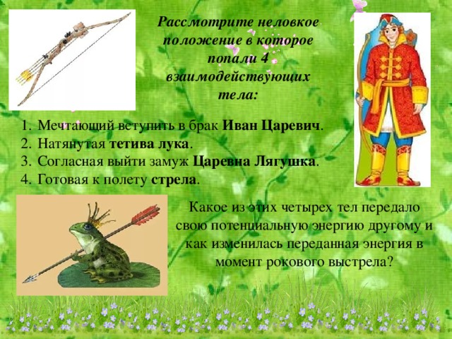 Рассмотрите неловкое положение в которое попали 4 взаимодействующих тела: Мечтающий вступить в брак Иван Царевич . Натянутая тетива лука . Согласная выйти замуж Царевна Лягушка . Готовая к полету стрела . Какое из этих четырех тел передало свою потенциальную энергию другому и как изменилась переданная энергия в момент рокового выстрела?