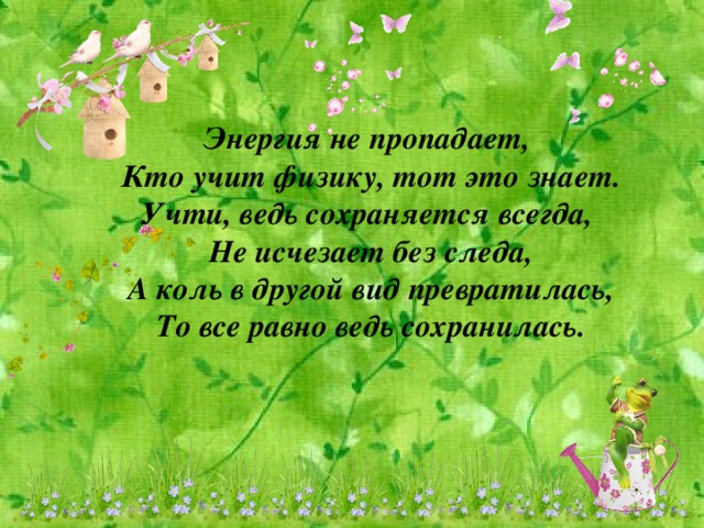 Энергия не пропадает, Кто учит физику, тот это знает. Учти, ведь сохраняется всегда, Не исчезает без следа, А коль в другой вид превратилась, То все равно ведь сохранилась.
