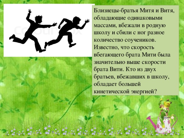 Близнецы-братья Митя и Витя, обладающие одинаковыми массами, вбежали в родную школу и сбили с ног разное количество соучеников. Известно, что скорость вбегающего брата Мити была значительно выше скорости брата Вити. Кто из двух братьев, вбежавших в школу, обладает большей кинетической энергией?