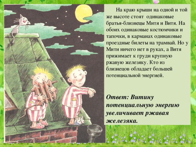 На краю крыши на одной и той же высоте стоят одинаковые братья-близнецы Митя и Витя. На обоих одинаковые костюмчики и тапочки, в карманах одинаковые проездные билеты на трамвай. Но у Мити ничего нет в руках, а Витя прижимает к груди крупную ржавую железяку. Кто из близнецов обладает большей потенциальной энергией. Ответ: Витину потенциальную энергию увеличивает ржавая железяка.