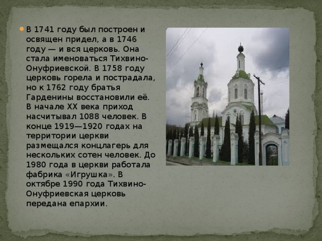 В 1741 году был построен и освящен придел, а в 1746 году — и вся церковь. Она стала именоваться Тихвино-Онуфриевской. В 1758 году церковь горела и пострадала, но к 1762 году братья Гарденины восстановили её. В начале XX века приход насчитывал 1088 человек. В конце 1919—1920 годах на территории церкви размещался концлагерь для нескольких сотен человек. До 1980 года в церкви работала фабрика «Игрушка». В октябре 1990 года Тихвино-Онуфриевская церковь передана епархии. 