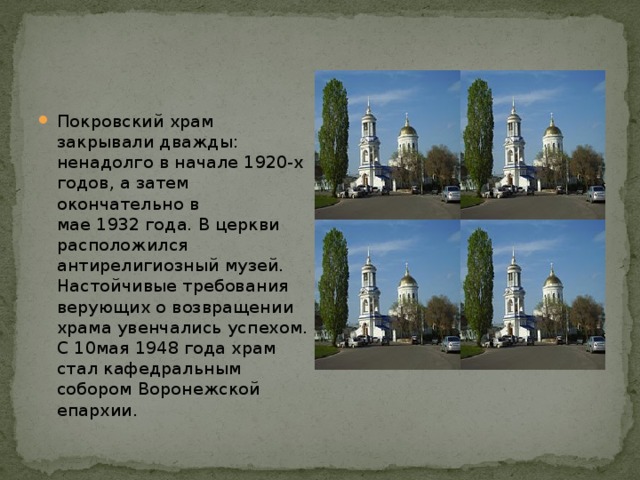 Покровский храм закрывали дважды: ненадолго в начале 1920-х годов, а затем окончательно в мае 1932 года. В церкви расположился антирелигиозный музей. Настойчивые требования верующих о возвращении храма увенчались успехом. С 10мая 1948 года храм стал кафедральным собором Воронежской епархии. 