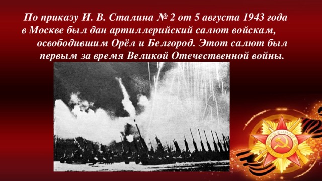 По приказу И. В. Сталина № 2 от 5 августа 1943 года в Москве был дан артиллерийский салют войскам, освободившим Орёл и Белгород. Этот салют был первым за время Великой Отечественной войны.