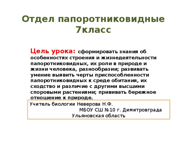Отдел папоротниковидные  7класс Цель урока: сформировать знания об особенностях строения и жизнедеятельности папоротниковидных, их роли в природе и жизни человека, разнообразии; развивать умение выявить черты приспособленности папоротниковидных к среде обитания, их сходство и различие с другими высшими споровыми растениями; прививать бережное отношение к природе. Учитель биологии Неверова Н.Ф. МБОУ СШ №10 г. Димитровграда Ульяновская область 