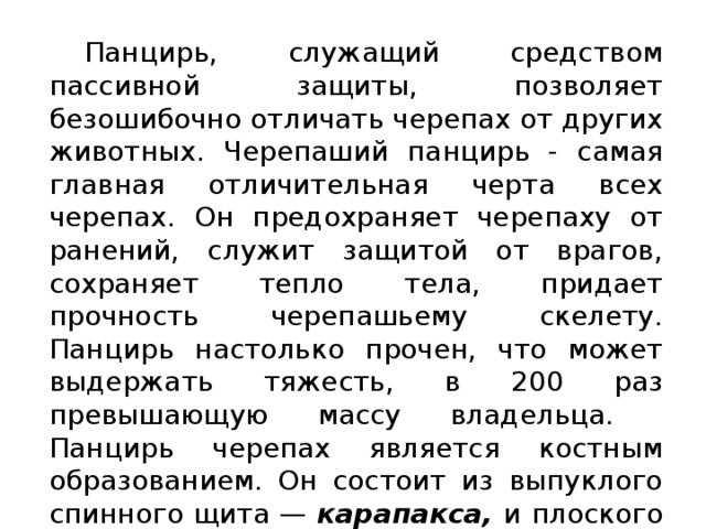  Панцирь, служащий средством пассивной защиты, позволяет безошибочно отличать черепах от других животных. Черепаший панцирь - самая главная отличительная черта всех черепах. Он предохраняет черепаху от ранений, служит защитой от врагов, сохраняет тепло тела, придает прочность черепашьему скелету. Панцирь настолько прочен, что может выдержать тяжесть, в 200 раз превышающую массу владельца.  Панцирь черепах является костным образованием. Он состоит из выпуклого спинного щита — карапакса, и плоского брюшного — пластрона .  В среднем, у большинства черепах 38 роговых щитков покрывает карапакс и 16 - пластрон. 