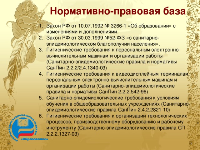 Нормативно-правовая база Закон РФ от 10.07.1992 № 3266-1 «Об образовании» с изменениями и дополнениями. Закон РФ от 30.03.1999 №52-ФЗ «о санитарно-эпидемиологическом благополучии населения». Гигиенические требования к персональным электронно-вычислительным машинам и организации работы (Санитарно-эпидемиологические правила и нормативы СанПин 2.2.2/2.4.1340-03) Гигиенические требования к видеодисплейным терминалам, персональным электронно-вычислительным машинам и организации работы (Санитарно-эпидемиологические правила и нормативы СанПин 2.2.2.542-96) Санитарно-эпидемиологические требования к условиям обучения в общеобразовательных учреждениях (Санитарно-эпидемиологические правила СанПин 2.4.2.2821-10) Гигиенические требования к организации технологических процессов, производственному оборудованию и рабочему инструменту (Санитарно-эпидемиологические правила СП 2.2.2.1327-03) 