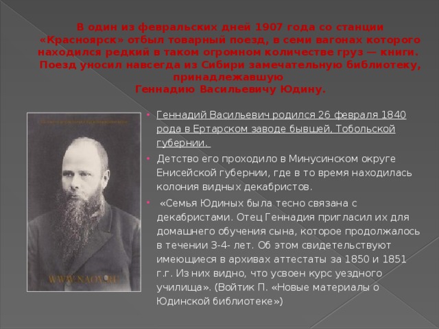 В один из февральских дней 1907 года со станции «Красноярск» отбыл товарный поезд, в семи вагонах которого находился редкий в таком огромном количестве груз — книги.  Поезд уносил навсегда из Сибири замечательную библиотеку, принадлежавшую  Геннадию Васильевичу Юдину. Геннадий Васильевич родился 26 февраля 1840 рода в Ертарском заводе бывшей, Тобольской губернии. Детство его проходило в Минусинском округе Енисейской губернии, где в то время находилась колония видных декабристов.  «Семья Юдиных была тесно связана с декабристами. Отец Геннадия пригласил их для домашнего обучения сына, которое продолжалось в течении 3-4- лет. Об этом свидетельствуют имеющиеся в архивах аттестаты за 1850 и 1851 г.г. Из них видно, что усвоен курс уездного училища». (Войтик П. «Новые материалы о Юдинской библиотеке») 