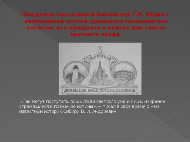 Владелец богатейшей библиотек Г.В. Юдин с величайшей охотой предлагал пользоваться ею всем, кто нуждался в книгах для своего научного труда.  «Так могут поступать лишь люди светлого ума и лица, искренне стремящиеся к познанию истины»,— писал в свое время о нем известный историк Сибири В. И. Андриевич.    