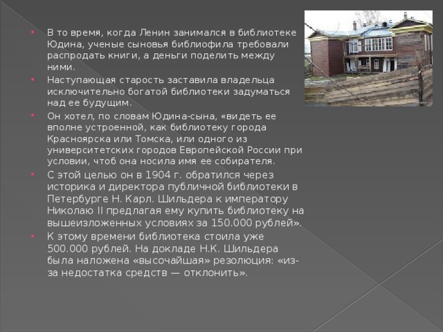 В то время, когда Ленин занимался в библиотеке Юдина, ученые сыновья библиофила требовали распродать книги, а деньги поделить между ними. Наступающая старость заставила владельца исключительно богатой библиотеки задуматься над ее будущим. Он хотел, по словам Юдина-сына, «видеть ее вполне устроенной, как библиотеку города Красноярска или Томска, или одного из университетских городов Европейской России при условии, чтоб она носила имя ее собирателя. С этой целью он в 1904 г. обратился через историка и директора публичной библиотеки в Петербурге Н. Карл. Шильдера к императору Николаю II предлагая ему купить библиотеку на вышеизложенных условиях за 150.000 рублей». К этому времени библиотека стоила уже 500.000 рублей. На докладе Н.К. Шильдера была наложена «высочайшая» резолюция: «из-за недостатка средств — отклонить». 