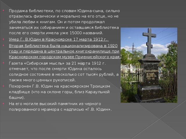 Продажа библиотеки, по словам Юдина-сына, сильно отразилась физически и морально на его отце, но не убила любви к книгам. Он и потом продолжал заниматься их собиранием и оставшаяся библиотека после его смерти имела уже 15000 названий. Умер Г. В.Юдин в Красноярске 17 марта 1912 г. Вторая библиотека была национализирована в 1920 году и передана в центральное книгохранилище при Красноярском городском музее Приенисейского края. Газета «Сибирская мысль» за 21 марта 1912 г. отмечает, что после смерти Юдина осталось солидное состояние в несколько сот тысяч рублей, а также много ценных рукописей. Похоронен Г.В. Юдин на красноярском Троицком кладбище (что на склоне горы, близ Караульной башни). На его могиле высокий памятник из черного полированного мрамора с надписью «Г.В. Юдин».   