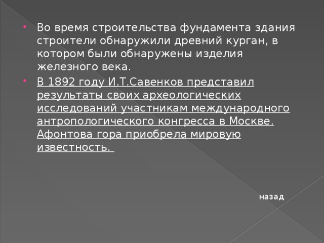Во время строительства фундамента здания строители обнаружили древний курган, в котором были обнаружены изделия железного века. В 1892 году И.Т.Савенков представил результаты своих археологических исследований участникам международного антропологического конгресса в Москве. Афонтова гора приобрела мировую известность. назад 