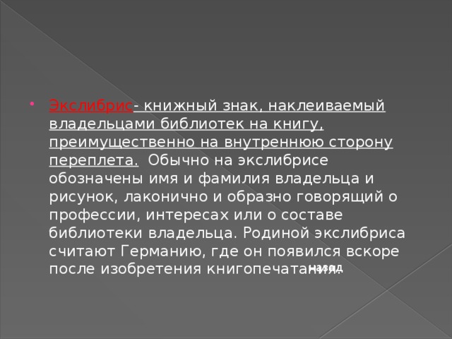 Экслибрис - книжный знак, наклеиваемый владельцами библиотек на книгу, преимущественно на внутреннюю сторону переплета.   Обычно на экслибрисе обозначены имя и фамилия владельца и рисунок, лаконично и образно говорящий о профессии, интересах или о составе библиотеки владельца. Родиной экслибриса считают Германию, где он появился вскоре после изобретения книгопечатания. назад 