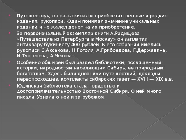 Путешествуя, он разыскивал и приобретал ценные и редкие издания, рукописи. Юдин понимал значение уникальных изданий и не жалел денег на их приобретение. За первоначальный экземпляр книги А.Радищева «Путешествие из Петербурга в Москву» он заплатил антиквару-букинисту 400 рублей. В его собрании имелись рукописи С.Аксакова, Н.Гоголя, А.Грибоедова, Г.Державина, И.Тургенева, А.Чехова. Особенно обширен был раздел библиотеки, посвященный истории, народностям населяющим Сибирь, ее природным богатствам. Здесь были дневники путешествий, доклады первопроходцев, комплекты сибирских газет — XVIII — XIX в.в. Юдинская библиотека стала гордостью и достопримечательностью Восточной Сибири. О ней много писали. Узнали о ней и за рубежом. 