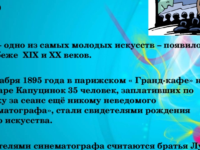 Немного истории о кино Кино – одно из самых молодых искусств – появилось на рубеже XIX и XX веков.  28 декабря 1895 года в парижском « Гранд-кафе» на бульваре Капуцинок 35 человек, заплативших по франку за сеанс ещё никому неведомого «синематографа», стали свидетелями рождения нового искусства.  Создателями синематографа считаются братья Луи и Огюст Люмьер.  